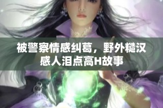 被警察情感纠葛，野外糙汉感人泪点高H故事