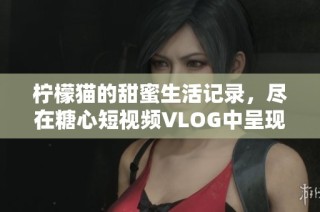 柠檬猫的甜蜜生活记录，尽在糖心短视频VLOG中呈现