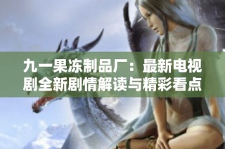 九一果冻制品厂：最新电视剧全新剧情解读与精彩看点分析