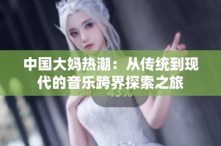 中国大妈热潮：从传统到现代的音乐跨界探索之旅