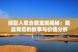 绿巨人聚合藏宝阁揭秘：藏品背后的故事与价值分析