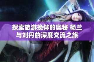 探索旅游换伴的奥秘 杨兰与刘丹的深度交流之旅