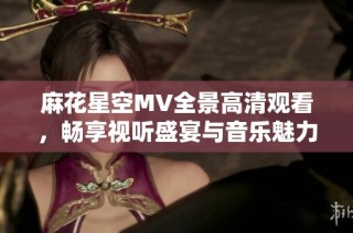 麻花星空MV全景高清观看，畅享视听盛宴与音乐魅力