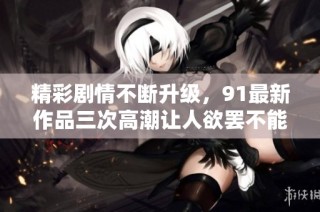 精彩剧情不断升级，91最新作品三次高潮让人欲罢不能