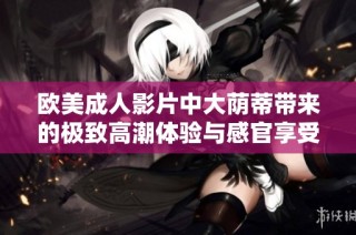 欧美成人影片中大荫蒂带来的极致高潮体验与感官享受