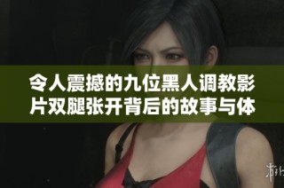 令人震撼的九位黑人调教影片双腿张开背后的故事与体验