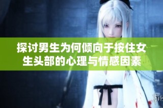 探讨男生为何倾向于按住女生头部的心理与情感因素