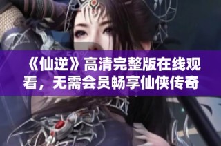 《仙逆》高清完整版在线观看，无需会员畅享仙侠传奇