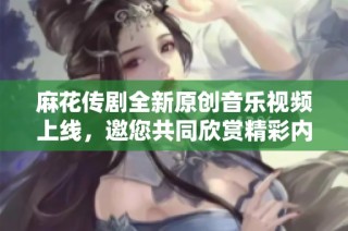 麻花传剧全新原创音乐视频上线，邀您共同欣赏精彩内容