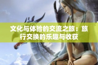 文化与体验的交流之旅：旅行交换的乐趣与收获