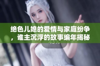 绝色儿媳的爱情与家庭纷争，谁主沉浮的故事编年揭秘