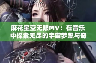 麻花星空无限MV：在音乐中探索无尽的宇宙梦想与奇幻旅程