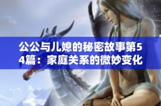 公公与儿媳的秘密故事第54篇：家庭关系的微妙变化与挑战