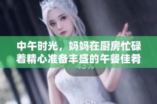 中午时光，妈妈在厨房忙碌着精心准备丰盛的午餐佳肴