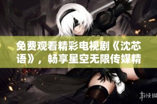免费观看精彩电视剧《沈芯语》，畅享星空无限传媒精彩内容