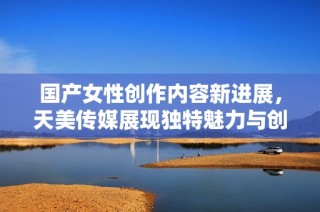 国产女性创作内容新进展，天美传媒展现独特魅力与创新理念