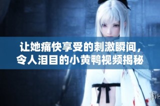 让她痛快享受的刺激瞬间，令人泪目的小黄鸭视频揭秘