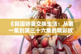 《韩国娇妻交换生活：从第一集到第三十六集的精彩故事》