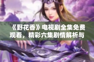 《野花香》电视剧全集免费观看，精彩六集剧情解析与分享