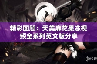 精彩回顾：天美麻花果冻视频全系列英文版分享