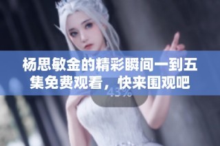 杨思敏金的精彩瞬间一到五集免费观看，快来围观吧