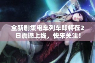 全新剧集电车列车即将在2日震撼上线，快来关注！