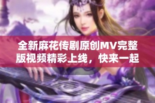 全新麻花传剧原创MV完整版视频精彩上线，快来一起观看吧！