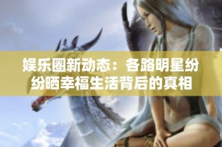 娱乐圈新动态：各路明星纷纷晒幸福生活背后的真相