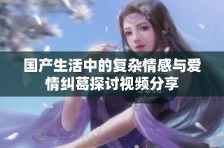 国产生活中的复杂情感与爱情纠葛探讨视频分享