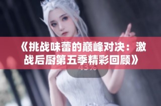 《挑战味蕾的巅峰对决：激战后厨第五季精彩回顾》
