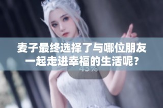 麦子最终选择了与哪位朋友一起走进幸福的生活呢？