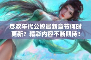 尽欢年代公媳最新章节何时更新？精彩内容不断期待！