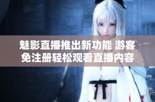 魅影直播推出新功能 游客免注册轻松观看直播内容