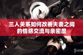 三人关系如何改善夫妻之间的情感交流与亲密度