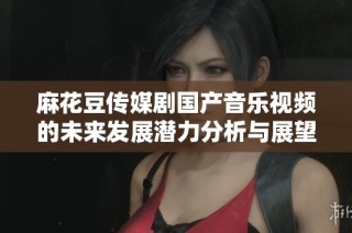麻花豆传媒剧国产音乐视频的未来发展潜力分析与展望