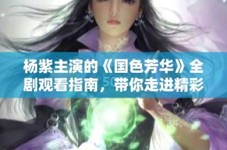 杨紫主演的《国色芳华》全剧观看指南，带你走进精彩历史故事