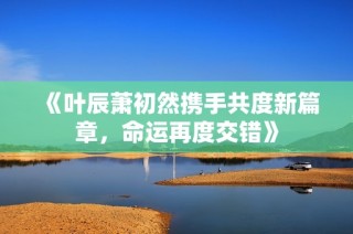 《叶辰萧初然携手共度新篇章，命运再度交错》