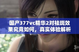 国产377vc精华2对祛斑效果究竟如何，真实体验解析