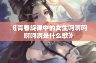 《青春旋律中的女生呵啊呵啊呵啊是什么歌》