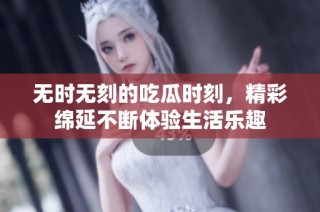 无时无刻的吃瓜时刻，精彩绵延不断体验生活乐趣