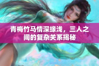 青梅竹马情深缘浅，三人之间的复杂关系揭秘