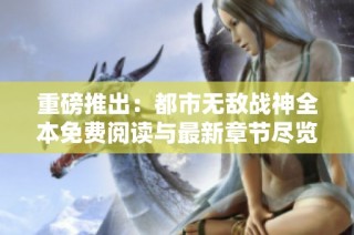 重磅推出：都市无敌战神全本免费阅读与最新章节尽览