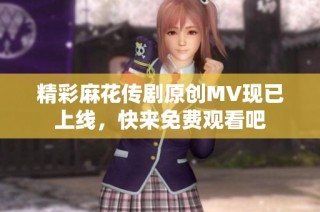 精彩麻花传剧原创MV现已上线，快来免费观看吧