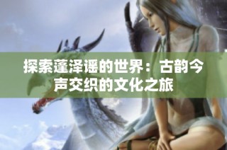 探索蓬泽谣的世界：古韵今声交织的文化之旅