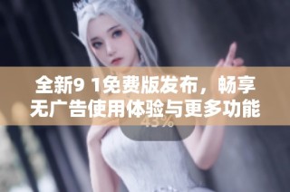 全新9 1免费版发布，畅享无广告使用体验与更多功能