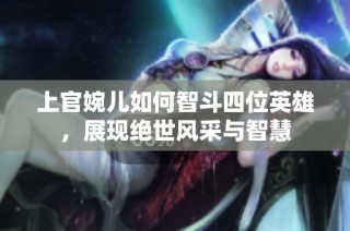 上官婉儿如何智斗四位英雄，展现绝世风采与智慧