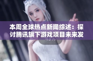 本周全球热点新闻综述：探讨腾讯旗下游戏项目未来发展潜力