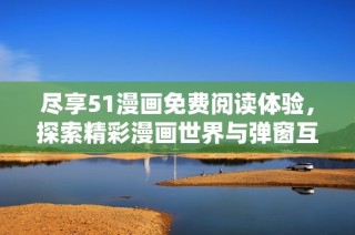 尽享51漫画免费阅读体验，探索精彩漫画世界与弹窗互动