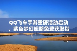 QQ飞车手游重磅活动启动，紫色梦幻翅膀免费获取指南解析