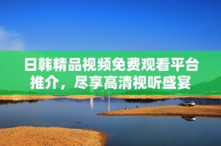 日韩精品视频免费观看平台推介，尽享高清视听盛宴